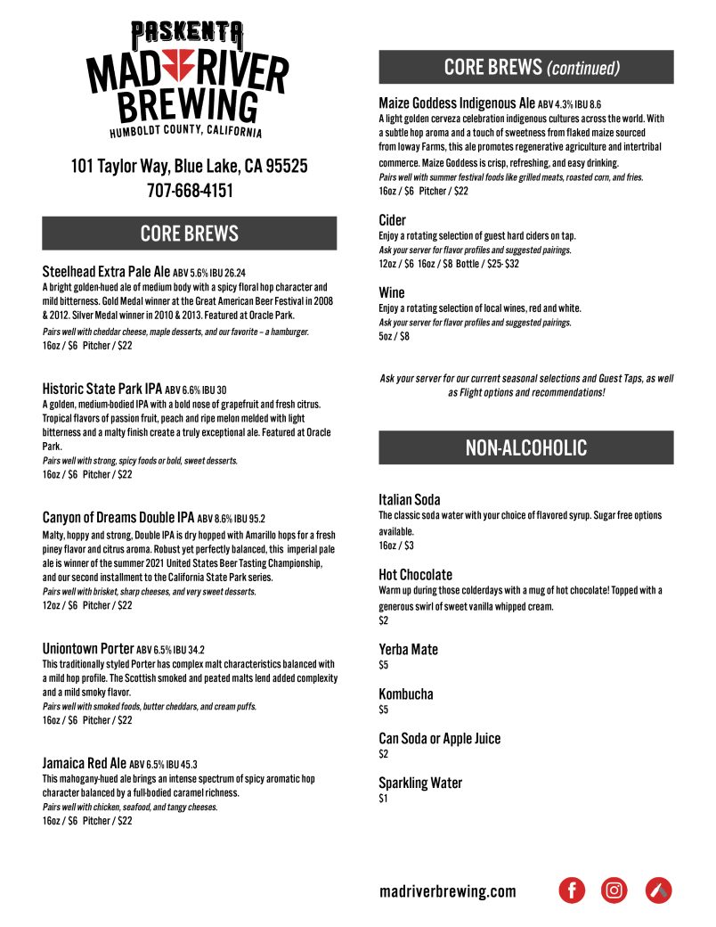 Paskenta Mad River Brewery Menu 101 Taylor Way Blue Lake, CA 95521 Core Beers: Steelhead Extra Pale Ale ABV 5.6% IBU 26.24 A bright golden-hued ale of medium body with a spicy floral hop character and mild bitterness. Gold Medal winner at the Great American Beer Festival in 2008 & 2012. Silver Medal winner in 2010 & 2013. Featured at Oracle Park. Pairs well with cheddar cheese, maple desserts, and our favorite – a hamburger. 16oz / $6 Pitcher / $22 Historic State Park IPA ABV 6.6% IBU 30 A golden, medium-bodied IPA with a bold nose of grapefruit and fresh citrus. Tropical flavors of passion fruit, peach and ripe melon melded with light bitterness and a malty finish create a truly exceptional ale. Featured at Oracle Park. Pairs well with strong, spicy foods or bold, sweet desserts. 16oz / $6 Pitcher / $22 Canyon of Dreams Double IPA ABV 8.6% IBU 95.2 Malty, hoppy and strong, Double IPA is dry hopped with Amarillo hops for a fresh piney flavor and citrus aroma. Robust yet perfectly balanced, this imperial pale ale is winner of the summer 2021 United States Beer Tasting Championship, and our second installment to the California State Park series. Pairs well with brisket, sharp cheeses, and very sweet desserts. 12oz / $6 Pitcher / $22 Uniontown Porter ABV 6.5% IBU 34.2 This traditionally styled Porter has complex malt characteristics balanced with a mild hop profile. The Scottish smoked and peated malts lend added complexity and a mild smoky flavor. Pairs well with smoked foods, butter cheddars, and cream puffs. 16oz / $6 Pitcher / $22 Jamaica Red Ale ABV 6.5% IBU 45.3 This mahogany-hued ale brings an intense spectrum of spicy aromatic hop character balanced by a full-bodied caramel richness. Pairs well with chicken, seafood, and tangy cheeses. 16oz / $6 Pitcher / $22 Maize Goddess Indigenous Ale ABV 4.3% IBU 8.6 A light golden cerveza celebration indigenous cultures across the world. With a subtle hop aroma and a touch of sweetness from flaked maize sourced from Ioway Farms, this ale promotes regenerative agriculture and intertribal commerce. Maize Goddess is crisp, refreshing, and easy drinking. Pairs well with summer festival foods like grilled meats, roasted corn, and fries. 16oz / $6 Pitcher / $22 Cider Enjoy a rotating selection of guest hard ciders on tap. Ask your server for flavor profiles and suggested pairings. 12oz / $6 16oz / $8 Bottle / $25- $32 Wine Enjoy a rotating selection of local wines, red and white. Ask your server for flavor profiles and suggested pairings. 5oz / $8 Ask your server for our current seasonal selections and Guest Taps, as well as Flight options and recommendations! Non- Alcoholic: Italian Soda The classic soda water with your choice of flavored syrup. Sugar free options available. 16oz / $3 Hot Chocolate Warm up during those colderdays with a mug of hot chocolate! Topped with a generous swirl of sweet vanilla whipped cream. $2 Yerba Mate $5 Kombucha $5 Can Soda or Apple Juice $2 Sparkling Water $1